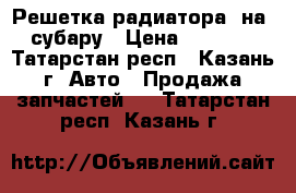 Решетка радиатора  на  субару › Цена ­ 5 000 - Татарстан респ., Казань г. Авто » Продажа запчастей   . Татарстан респ.,Казань г.